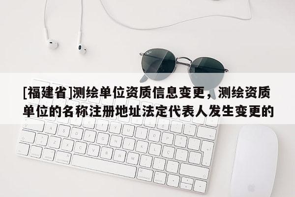 [福建省]測繪單位資質信息變更，測繪資質單位的名稱注冊地址法定代表人發生變更的