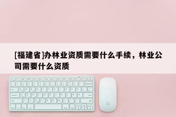 [福建省]辦林業資質需要什么手續，林業公司需要什么資質