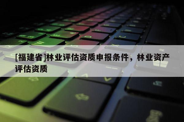 [福建省]林業(yè)評估資質(zhì)申報條件，林業(yè)資產(chǎn)評估資質(zhì)