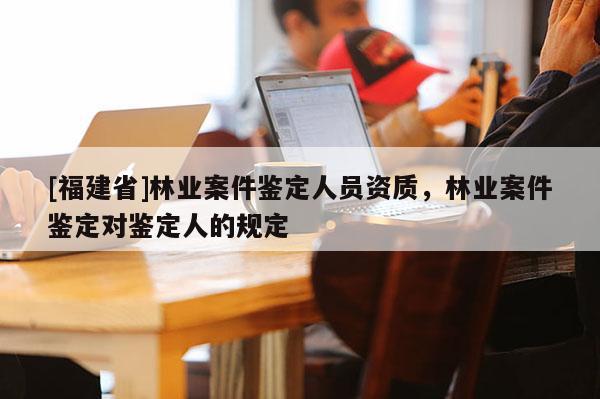 [福建省]林業案件鑒定人員資質，林業案件鑒定對鑒定人的規定