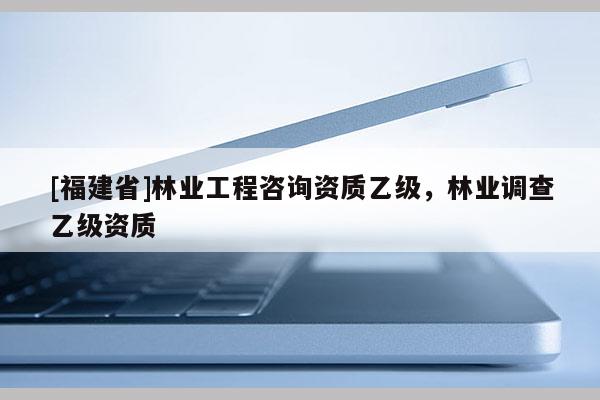 [福建省]林業工程咨詢資質乙級，林業調查乙級資質