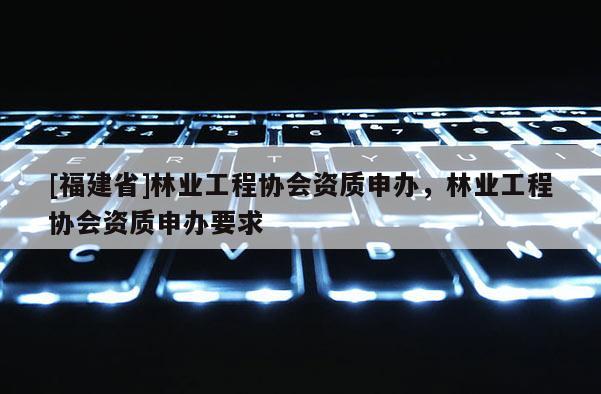 [福建省]林業工程協會資質申辦，林業工程協會資質申辦要求