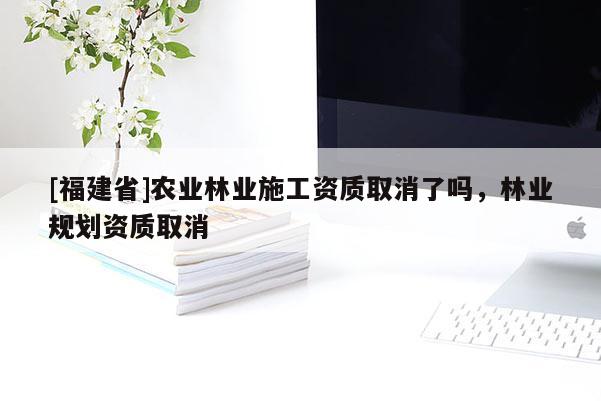 [福建省]農(nóng)業(yè)林業(yè)施工資質(zhì)取消了嗎，林業(yè)規(guī)劃資質(zhì)取消