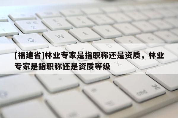 [福建省]林業專家是指職稱還是資質，林業專家是指職稱還是資質等級