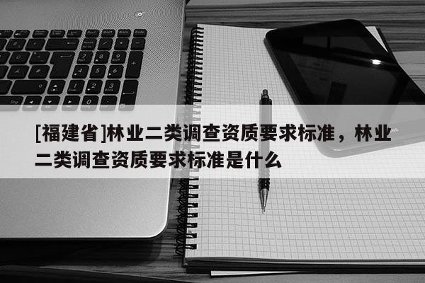 [福建省]林業(yè)二類調(diào)查資質(zhì)要求標(biāo)準(zhǔn)，林業(yè)二類調(diào)查資質(zhì)要求標(biāo)準(zhǔn)是什么