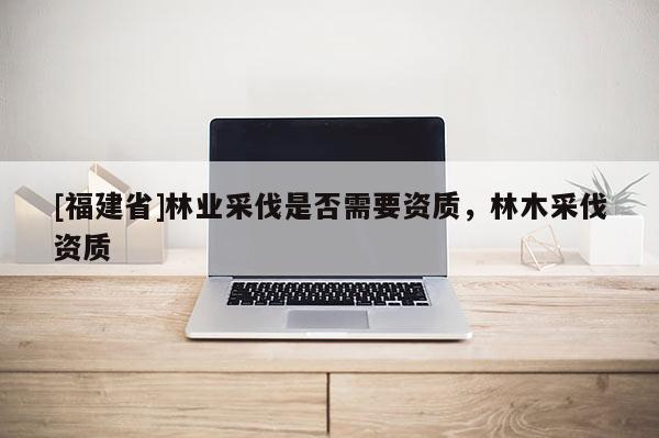 [福建省]林業采伐是否需要資質，林木采伐資質