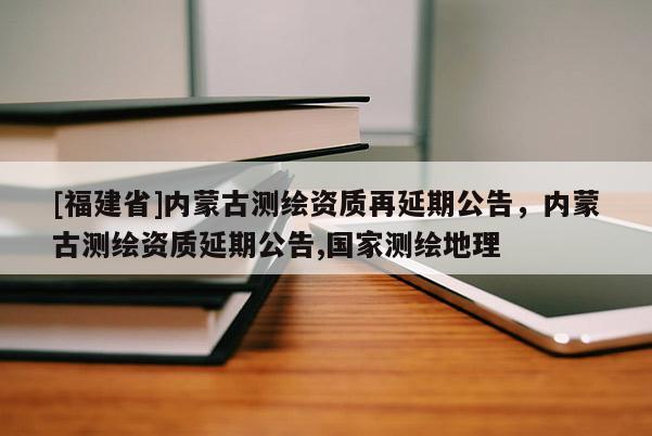 [福建省]內蒙古測繪資質再延期公告，內蒙古測繪資質延期公告,國家測繪地理