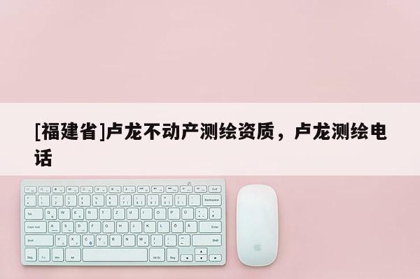 [福建省]盧龍不動產測繪資質，盧龍測繪電話