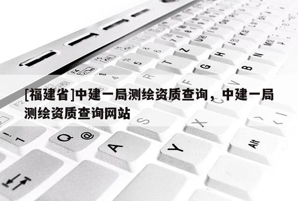 [福建省]中建一局測繪資質(zhì)查詢，中建一局測繪資質(zhì)查詢網(wǎng)站