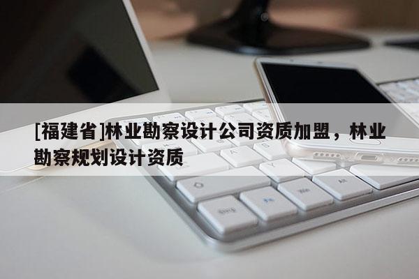 [福建省]林業勘察設計公司資質加盟，林業勘察規劃設計資質