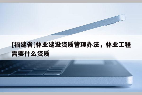 [福建省]林業建設資質管理辦法，林業工程需要什么資質