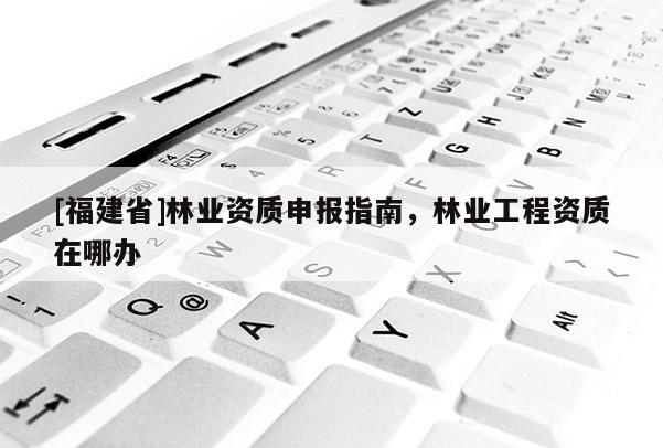[福建省]林業(yè)資質(zhì)申報(bào)指南，林業(yè)工程資質(zhì)在哪辦