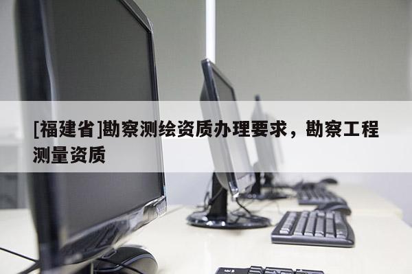 [福建省]勘察測繪資質辦理要求，勘察工程測量資質