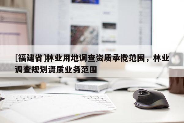 [福建省]林業(yè)用地調(diào)查資質(zhì)承攬范圍，林業(yè)調(diào)查規(guī)劃資質(zhì)業(yè)務(wù)范圍