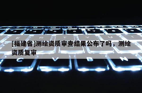 [福建省]測繪資質審查結果公布了嗎，測繪資質復審