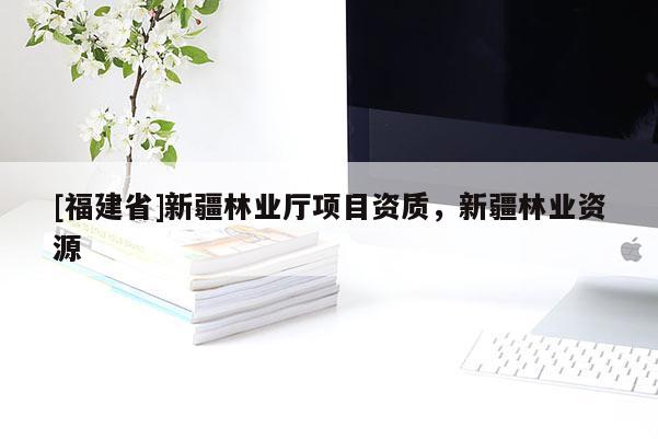 [福建省]新疆林業(yè)廳項目資質(zhì)，新疆林業(yè)資源