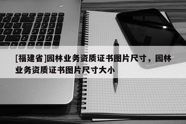 [福建省]園林業(yè)務(wù)資質(zhì)證書(shū)圖片尺寸，園林業(yè)務(wù)資質(zhì)證書(shū)圖片尺寸大小