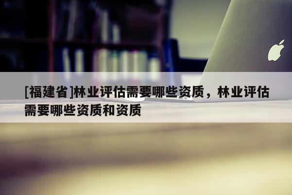 [福建省]林業評估需要哪些資質，林業評估需要哪些資質和資質