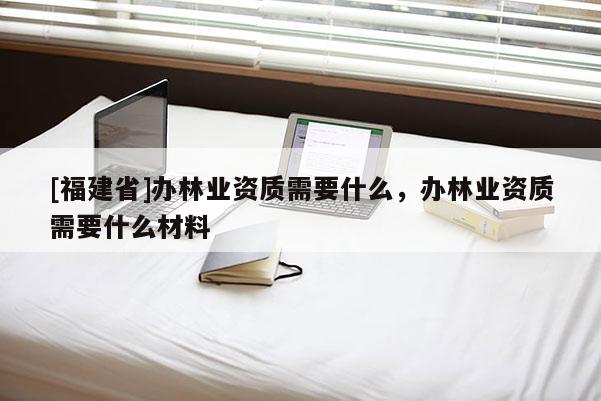 [福建省]辦林業資質需要什么，辦林業資質需要什么材料