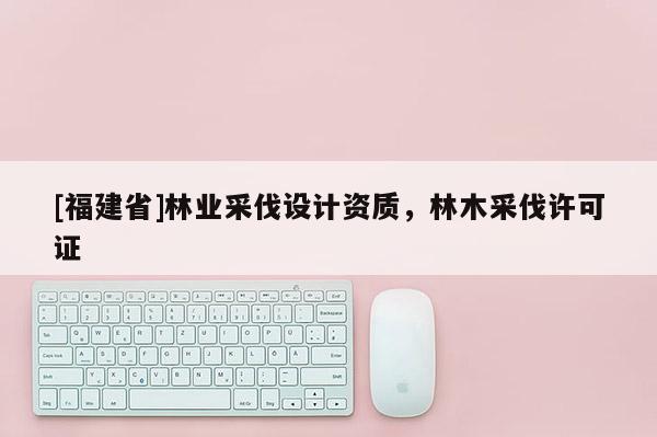 [福建省]林業采伐設計資質，林木采伐許可證