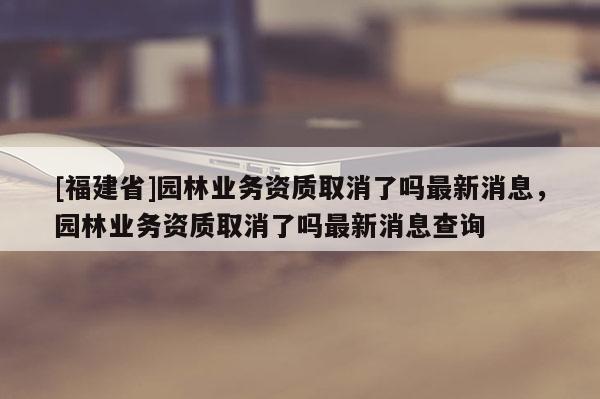 [福建省]園林業務資質取消了嗎最新消息，園林業務資質取消了嗎最新消息查詢