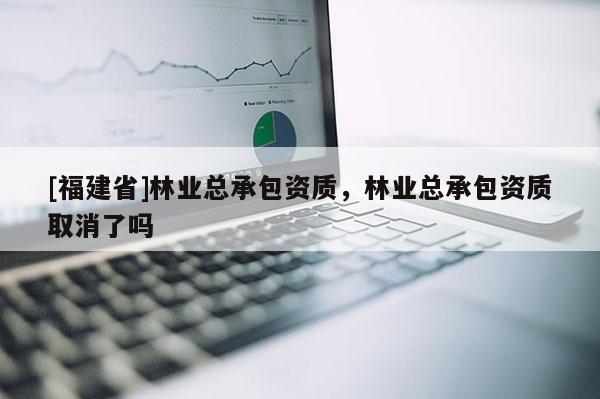[福建省]林業(yè)總承包資質(zhì)，林業(yè)總承包資質(zhì)取消了嗎