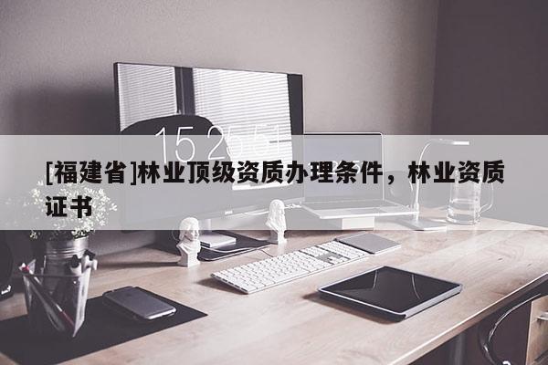[福建省]林業頂級資質辦理條件，林業資質證書