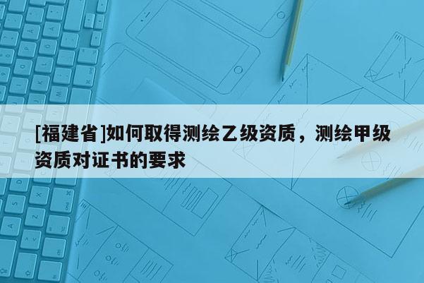 [福建省]如何取得測繪乙級資質，測繪甲級資質對證書的要求