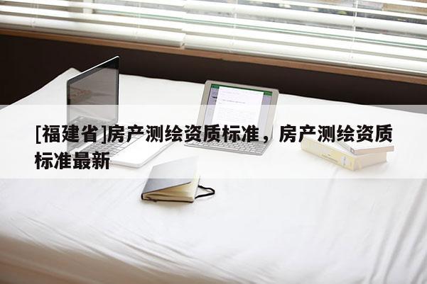 [福建省]房產測繪資質標準，房產測繪資質標準最新
