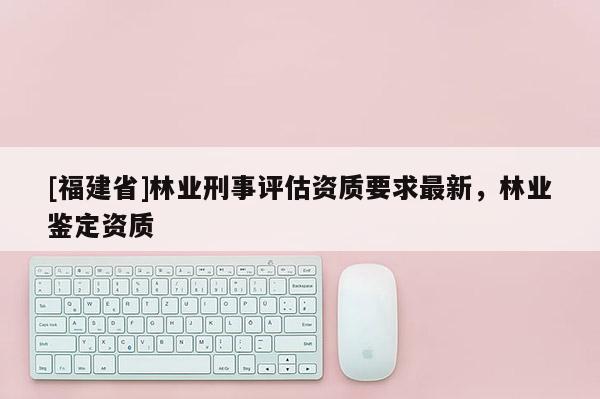 [福建省]林業(yè)刑事評(píng)估資質(zhì)要求最新，林業(yè)鑒定資質(zhì)