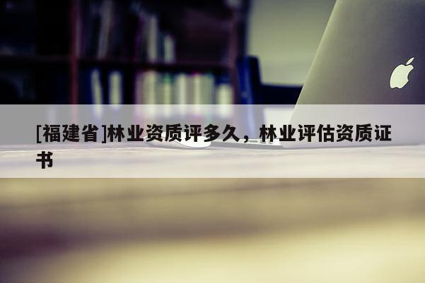 [福建省]林業資質評多久，林業評估資質證書