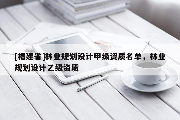 [福建省]林業(yè)規(guī)劃設(shè)計甲級資質(zhì)名單，林業(yè)規(guī)劃設(shè)計乙級資質(zhì)