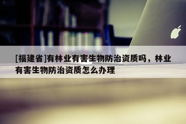 [福建省]有林業有害生物防治資質嗎，林業有害生物防治資質怎么辦理