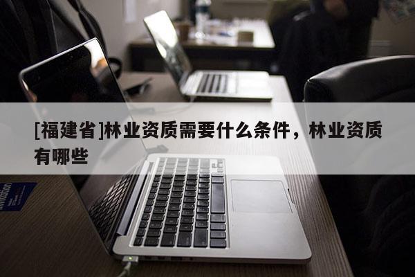 [福建省]林業資質需要什么條件，林業資質有哪些