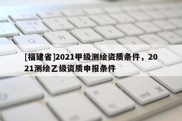 [福建省]2021甲級測繪資質(zhì)條件，2021測繪乙級資質(zhì)申報條件