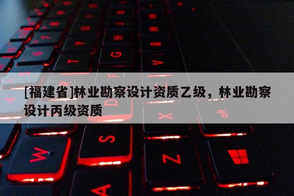 [福建省]林業(yè)勘察設(shè)計(jì)資質(zhì)乙級(jí)，林業(yè)勘察設(shè)計(jì)丙級(jí)資質(zhì)
