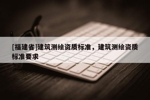 [福建省]建筑測繪資質(zhì)標準，建筑測繪資質(zhì)標準要求