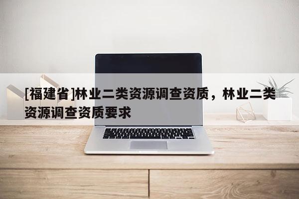 [福建省]林業二類資源調查資質，林業二類資源調查資質要求