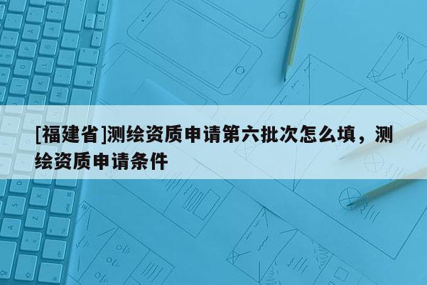 [福建省]測(cè)繪資質(zhì)申請(qǐng)第六批次怎么填，測(cè)繪資質(zhì)申請(qǐng)條件