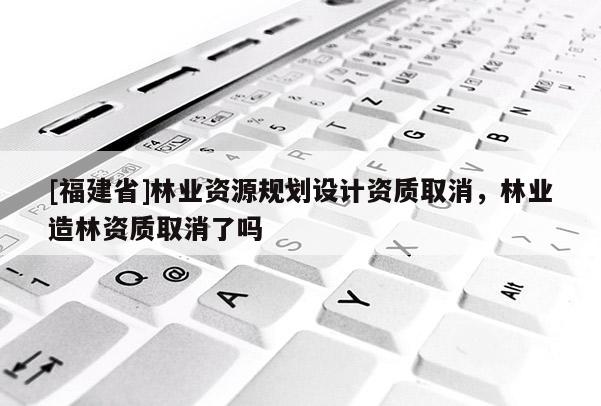 [福建省]林業(yè)資源規(guī)劃設(shè)計資質(zhì)取消，林業(yè)造林資質(zhì)取消了嗎