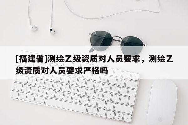 [福建省]測繪乙級資質對人員要求，測繪乙級資質對人員要求嚴格嗎