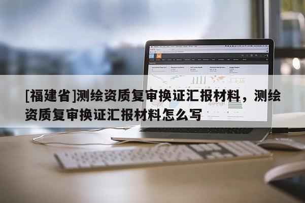 [福建省]測繪資質(zhì)復(fù)審換證匯報材料，測繪資質(zhì)復(fù)審換證匯報材料怎么寫