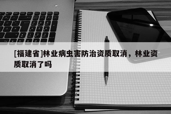 [福建省]林業病蟲害防治資質取消，林業資質取消了嗎