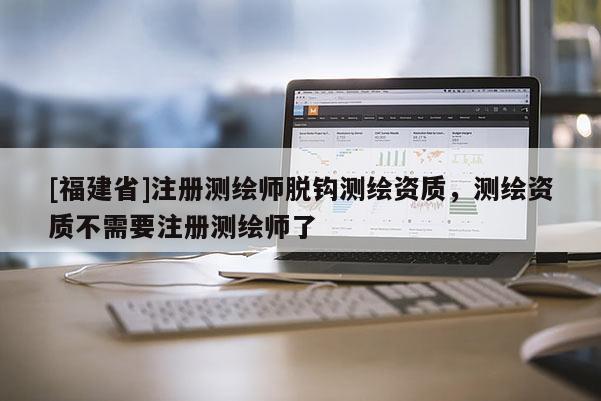 [福建省]注冊測繪師脫鉤測繪資質，測繪資質不需要注冊測繪師了