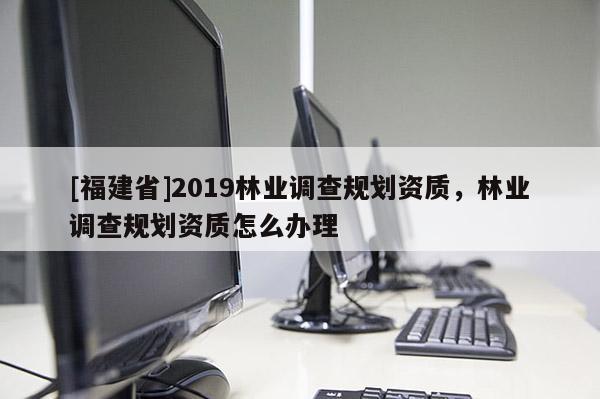 [福建省]2019林業(yè)調(diào)查規(guī)劃資質(zhì)，林業(yè)調(diào)查規(guī)劃資質(zhì)怎么辦理