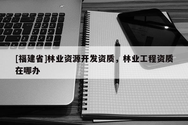 [福建省]林業(yè)資源開發(fā)資質(zhì)，林業(yè)工程資質(zhì)在哪辦