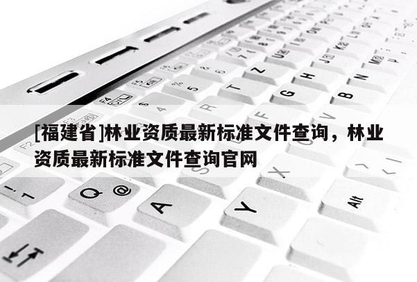 [福建省]林業(yè)資質(zhì)最新標準文件查詢，林業(yè)資質(zhì)最新標準文件查詢官網(wǎng)