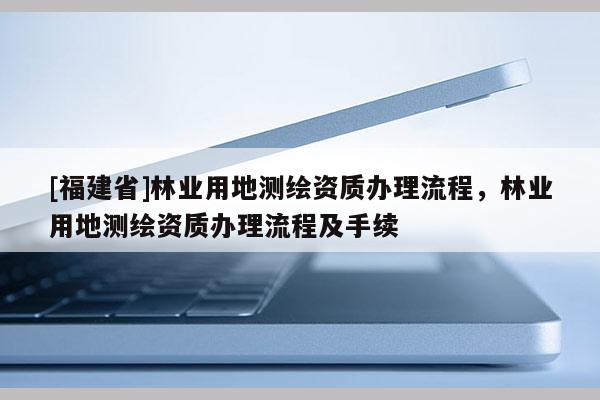 [福建省]林業用地測繪資質辦理流程，林業用地測繪資質辦理流程及手續