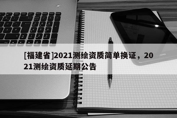 [福建省]2021測繪資質簡單換證，2021測繪資質延期公告