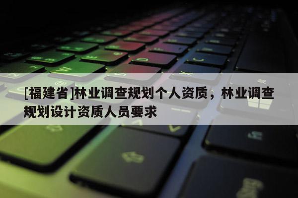 [福建省]林業(yè)調(diào)查規(guī)劃個人資質(zhì)，林業(yè)調(diào)查規(guī)劃設(shè)計資質(zhì)人員要求
